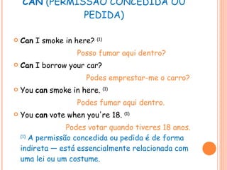 CAN  (PERMISSÃO CONCEDIDA OU PEDIDA) Can  I smoke in here?  (1) Posso fumar aqui dentro? Can  I borrow your car? Podes emprestar-me o carro? You  can  smoke in here.  (1) Podes fumar aqui dentro. You  can  vote when you're 18.  (1) Podes votar quando tiveres 18 anos. (1)  A permissão concedida ou pedida é de forma indireta — está essencialmente relacionada com uma lei ou um costume. 