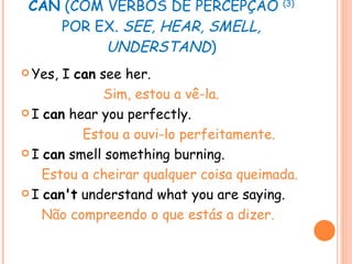 CAN  (COM VERBOS DE PERCEPÇÃO  (3)  POR EX.  SEE, HEAR, SMELL, UNDERSTAND ) Yes, I  can  see her.   Sim, estou a vê-la. I  can  hear you perfectly. Estou a ouvi-lo perfeitamente. I  can  smell something burning. Estou a cheirar qualquer coisa queimada. I  can't  understand what you are saying. Não compreendo o que estás a dizer. 