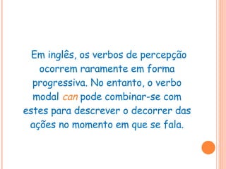 Em inglês, os verbos de percepção ocorrem raramente em forma progressiva. No entanto, o verbo modal  can   pode combinar-se com estes para descrever o decorrer das ações no momento em que se fala. 