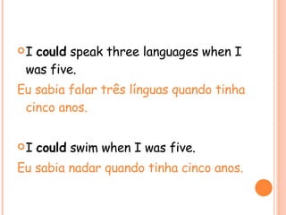 I  could  speak three languages when I was five. Eu sabia falar três línguas quando tinha cinco anos. I  could  swim when I was five. Eu sabia nadar quando tinha cinco anos. 