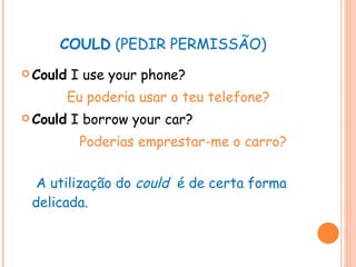 COULD  (PEDIR PERMISSÃO) Could  I use your phone? Eu poderia usar o teu telefone? Could  I borrow your car? Poderias emprestar-me o carro?   A utilização do  could   é de certa forma delicada. 