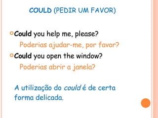 COULD  (PEDIR UM FAVOR) Could  you help me, please? Poderias ajudar-me, por favor? Could  you open the window? Poderias abrir a janela? A utilização do  could  é de certa forma delicada. 