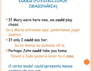 COULD  (POSSIBILIDADE IMAGINÁRIA) If Mary were here now, we  could  play chess. Se a Maria estivesse aqui, poderíamos jogar xadrez. If only I  could  see her. Se ao menos eu pudesse vê-la. Perhaps John  could  take you home. Talvez o João poderia levar-te à  casa . O verbo modal  could  apresenta menos certeza do que  can . 