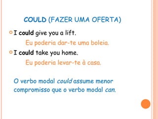 COULD  (FAZER UMA OFERTA) I  could  give you a lift. Eu poderia dar-te uma boleia. I  could  take you home. Eu poderia levar-te à casa. O verbo modal  could  assume menor compromisso que o verbo modal  can . 