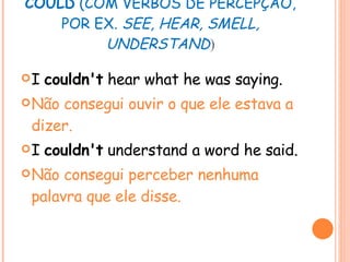 COULD  (COM VERBOS DE PERCEPÇÃO, POR EX.  SEE, HEAR, SMELL, UNDERSTAND ) I  couldn't  hear what he was saying. Não consegui ouvir o que ele estava a dizer. I  couldn't  understand a word he said. Não consegui perceber nenhuma palavra que ele disse. 