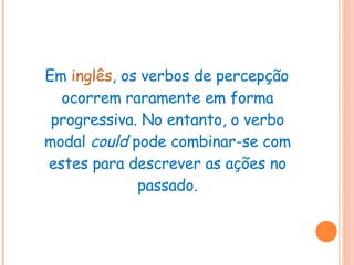 Em  inglês , os verbos de percepção ocorrem raramente em forma progressiva. No entanto, o verbo modal  could  pode combinar-se com estes para descrever as ações no passado. 