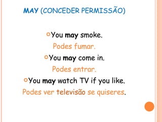 MAY  (CONCEDER PERMISSÃO) You  may  smoke. Podes fumar. You  may  come in. Podes entrar. You  may  watch TV if you like. Podes ver  televisão  se quiseres . 