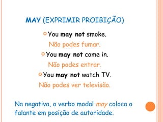 MAY  (EXPRIMIR PROIBIÇÃO) You  may not  smoke. Não podes fumar. You  may not  come in. Não podes entrar. You  may not  watch TV. Não podes ver televisão. Na negativa, o verbo modal  may   coloca o falante em posição de autoridade. 