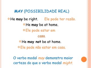 MAY  (POSSIBILIDADE REAL) He  may  be right.  Ele pode ter razão. He  may  be at home.   Ele pode estar em  casa . He  may not  be at home.   Ele pode não estar em casa. O verbo modal  may   demonstra maior certeza do que o verbo modal   might . 