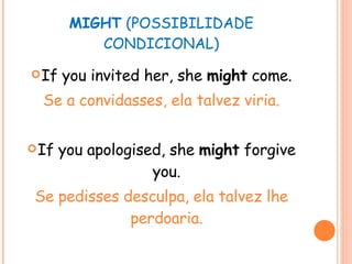 MIGHT  (POSSIBILIDADE CONDICIONAL) If you invited her, she  might  come. Se a convidasses, ela talvez viria. If you apologised, she  might  forgive you. Se pedisses desculpa, ela talvez lhe perdoaria. 
