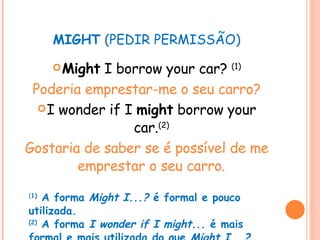 MIGHT  (PEDIR PERMISSÃO) Might  I borrow your car?  (1) Poderia emprestar-me o seu carro? I wonder if I  might  borrow your car. (2) Gostaria de saber se é possível de me emprestar o seu carro. ( 1)  A forma  Might I...?  é formal e pouco utilizada. (2)  A forma  I wonder if I might...  é mais formal e mais utilizada do que  Might I...? 