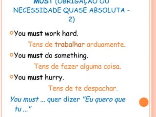 MUST  (OBRIGAÇÃO OU NECESSIDADE QUASE ABSOLUTA - 2) You  must  work hard. Tens de  trabalhar  arduamente. You  must  do something. Tens de fazer alguma coisa. You  must  hurry. Tens de te despachar. You must ...  quer dizer  "Eu quero que tu ..." 