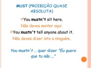 MUST  (PROIBIÇÃO QUASE ABSOLUTA) You  mustn't  sit here. Não deves sentar aqui. You  mustn't  tell anyone about it. Não deves dizer isto a ninguém. You mustn't ...  quer dizer  "Eu quero que tu não ..." 