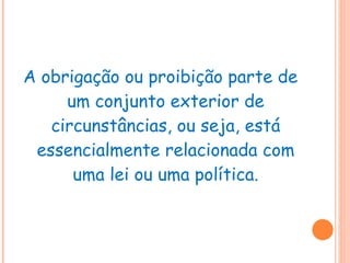 A obrigação ou proibição parte de um conjunto exterior de circunstâncias, ou seja, está essencialmente relacionada com uma lei ou uma política. 