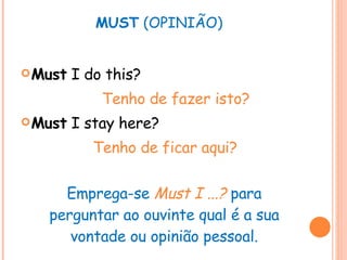 MUST  (OPINIÃO) Must  I do this? Tenho de fazer isto? Must  I stay here? Tenho de ficar aqui? Emprega-se  Must I ...?   para perguntar ao ouvinte qual é a sua vontade ou opinião pessoal. 
