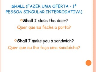 SHALL  (FAZER UMA OFERTA - 1ª PESSOA SINGULAR INTERROGATIVA) Shall  I close the door? Quer que eu feche a porta? Shall  I make you a sandwich? Quer que eu lhe faça uma sanduíche? 