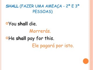 SHALL  (FAZER UMA AMEAÇA - 2ª E 3ª PESSOAS) You  shall  die. Morrerás. He  shall  pay for this. Ele pagará por isto. 