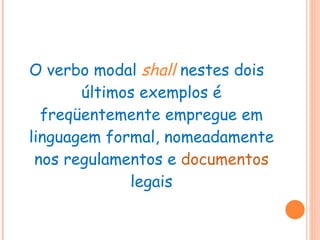 O verbo modal  shall   nestes dois últimos exemplos é freqüentemente empregue em linguagem formal, nomeadamente nos regulamentos e  documentos  legais 