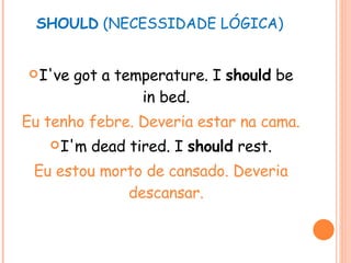 SHOULD  (NECESSIDADE LÓGICA) I've got a temperature. I  should  be in bed. Eu tenho febre. Deveria estar na cama. I'm dead tired. I  should  rest. Eu estou morto de cansado. Deveria descansar. 