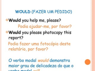 WOULD  (FAZER UM PEDIDO) Would  you help me, please? Podia ajudar-me, por favor? Would  you please photocopy this report? Podia fazer uma fotocópia deste relatório, por favor? O verbo modal  would   demonstra maior grau de delicadeza do que o verbo modal   will . 
