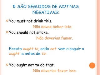 5  SÃO SEGUIDOS DE  NOT  NAS NEGATIVAS: You  must  not drink this.   Não deves beber isto. You  should  not smoke.  Não deverias fumar. Exceto  ought to , onde  not   vem a seguir a  ought   e antes de  to : You  ought  not  to  do that. Não deverias fazer isso. 