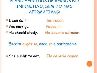 6  SÃO SEGUIDOS DE VERBOS NO INFINITIVO, SEM  TO , NAS AFIRMATIVAS: I  can  swim.  Sei nadar. You  may  go.  Podes ir. He  should  study.  Ele deveria  estudar . Exceto  ought to ,  onde  to  é obrigatório : She  ought to  eat.  Ela deveria comer. 