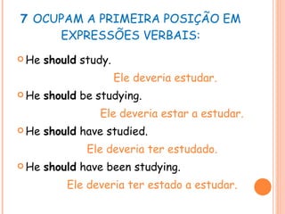 7  OCUPAM A PRIMEIRA POSIÇÃO EM EXPRESSÕES VERBAIS: He  should  study.  Ele deveria estudar. He  should  be studying.  Ele deveria estar a estudar. He  should  have studied. Ele deveria ter estudado. He  should  have been studying. Ele deveria ter estado a estudar. 