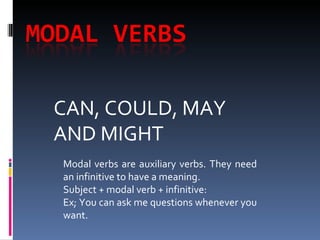 CAN, COULD, MAY AND MIGHT Modal verbs are auxiliary verbs. They need an infinitive to have a meaning. Subject + modal verb + infinitive: Ex; You can ask me questions whenever you want. 