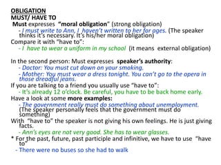 OBLIGATION
MUST/ HAVE TO
Must expresses “moral obligation” (strong obligation)
- I must write to Ann, I haven’t written to her for ages. (The speaker
thinks it’s necessary. It’s his/her moral obligation)
Compare it with “have to”:
- I have to wear a uniform in my school (it means external obligation)
In the second person: Must expresses speaker’s authority:
- Doctor: You must cut down on your smoking.
- Mother: You must wear a dress tonight. You can’t go to the opera in
those dreadful jeans.
If you are talking to a friend you usually use “have to”:
- It’s already 12 o’clock. Be careful, you have to be back home early.
Have a look at some more examples:
- The government really must do something about unemployment.
(The speaker personally feels that the government must do
something)
With “have to” the speaker is not giving his own feelings. He is just giving
facts.
- Ann’s eyes are not very good. She has to wear glasses.
* For the past, future, past participle and infinitive, we have to use “have
to”
- There were no buses so she had to walk
 