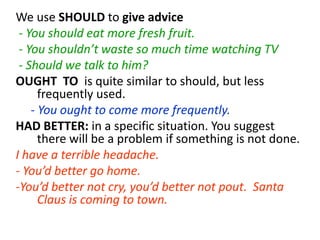 We use SHOULD to give advice
- You should eat more fresh fruit.
- You shouldn’t waste so much time watching TV
- Should we talk to him?
OUGHT TO is quite similar to should, but less
frequently used.
- You ought to come more frequently.
HAD BETTER: in a specific situation. You suggest
there will be a problem if something is not done.
I have a terrible headache.
- You’d better go home.
-You’d better not cry, you’d better not pout. Santa
Claus is coming to town.
 