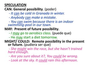 SPECULATION
CAN: General possibility. (poder)
- It can be cold in Granada in winter.
- Anybody can make a mistake.
- You can swim because there is an indoor
swimming-pool in our town.
MAY: Present of future possibility.
- I may go to aerobics class. (puede que)
- He may start a diet tomorrow.
MIGHT/ COULD: Remote possibility in the present
or future. (pudiera ser que)
- She might win the race, but she hasn’t trained
hard enough.
- Are you sure about it?, You could be wrong.
- Look at the sky. It could rain this afternoon.
 