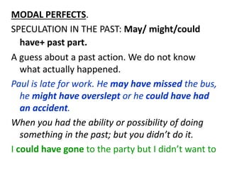 MODAL PERFECTS.
SPECULATION IN THE PAST: May/ might/could
have+ past part.
A guess about a past action. We do not know
what actually happened.
Paul is late for work. He may have missed the bus,
he might have overslept or he could have had
an accident.
When you had the ability or possibility of doing
something in the past; but you didn’t do it.
I could have gone to the party but I didn’t want to
 