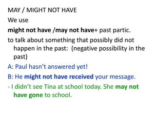 MAY / MIGHT NOT HAVE
We use
might not have /may not have+ past partic.
to talk about something that possibly did not
happen in the past: (negative possibility in the
past)
A: Paul hasn’t answered yet!
B: He might not have received your message.
- I didn’t see Tina at school today. She may not
have gone to school.
 