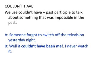 COULDN’T HAVE
We use couldn’t have + past participle to talk
about something that was impossible in the
past.
A: Someone forgot to switch off the television
yesterday night.
B: Well it couldn’t have been me!. I never watch
it.
 