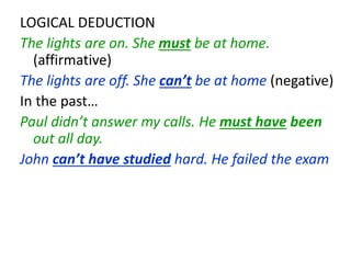 LOGICAL DEDUCTION
The lights are on. She must be at home.
(affirmative)
The lights are off. She can’t be at home (negative)
In the past…
Paul didn’t answer my calls. He must have been
out all day.
John can’t have studied hard. He failed the exam
 
