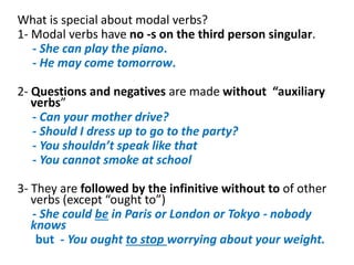 What is special about modal verbs?
1- Modal verbs have no -s on the third person singular.
- She can play the piano.
- He may come tomorrow.
2- Questions and negatives are made without “auxiliary
verbs”
- Can your mother drive?
- Should I dress up to go to the party?
- You shouldn’t speak like that
- You cannot smoke at school
3- They are followed by the infinitive without to of other
verbs (except “ought to”)
- She could be in Paris or London or Tokyo - nobody
knows
but - You ought to stop worrying about your weight.
 