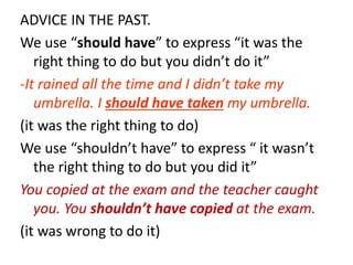 ADVICE IN THE PAST.
We use “should have” to express “it was the
right thing to do but you didn’t do it”
-It rained all the time and I didn’t take my
umbrella. I should have taken my umbrella.
(it was the right thing to do)
We use “shouldn’t have” to express “ it wasn’t
the right thing to do but you did it”
You copied at the exam and the teacher caught
you. You shouldn’t have copied at the exam.
(it was wrong to do it)
 