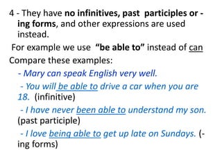 4 - They have no infinitives, past participles or -
ing forms, and other expressions are used
instead.
For example we use “be able to” instead of can
Compare these examples:
- Mary can speak English very well.
- You will be able to drive a car when you are
18. (infinitive)
- I have never been able to understand my son.
(past participle)
- I love being able to get up late on Sundays. (-
ing forms)
 