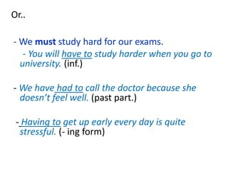 Or..
- We must study hard for our exams.
- You will have to study harder when you go to
university. (inf.)
- We have had to call the doctor because she
doesn’t feel well. (past part.)
- Having to get up early every day is quite
stressful. (- ing form)
 