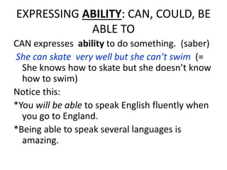 EXPRESSING ABILITY: CAN, COULD, BE
ABLE TO
CAN expresses ability to do something. (saber)
She can skate very well but she can’t swim (=
She knows how to skate but she doesn’t know
how to swim)
Notice this:
*You will be able to speak English fluently when
you go to England.
*Being able to speak several languages is
amazing.
 