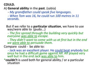 COULD.
A) General ability in the past. (sabía)
- My grandfather could speak five languages.
- When Tom was 16, he could run 100 metres in 11
seconds.
But if we refer to a particular situation, we have to use
was/were able to (pudo...)
- The fire spread through the building very quickly but
everyone was able to escape.
- They didn’t want to come with us at first but in the end
we were able to persuade them.
Compare could - be able to:
- Jack was an excellent player. He could beat anybody but
once he had a difficult game against Alf. Alf played very
well but in the end Jack was able to him.
*couldn’t is used both for general ability / or a particular
situation
 
