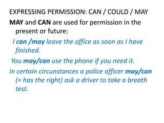 EXPRESSING PERMISSION: CAN / COULD / MAY
MAY and CAN are used for permission in the
present or future:
I can /may leave the office as soon as I have
finished.
You may/can use the phone if you need it.
In certain circunstances a police officer may/can
(= has the right) ask a driver to take a breath
test.
 