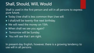 Shall, Should, Will, Would
Shall is used in the first person and will in all persons to express
pure future.
 Today I/we shall is less common than I/we will.
 I shall/will be twenty-five next birthday.
 We will need the money on 15th.
 When shall we see you again?
 Tomorrow will be Sunday.
 You will see that I am right.
In present-day English, however, there is a growing tendency to
use will in all persons.
 