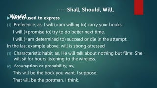 -----Shall, Should, Will,
Would
 Will is used to express
(1) Preference; as, I will (=am willing to) carry your books.
I will (=promise to) try to do better next time.
I will (=am determined to) succeed or die in the attempt.
In the last example above, will is strong-stressed.
(1) Characteristic habit; as, He will talk about nothing but films. She
will sit for hours listening to the wireless.
(2) Assumption or probability; as,
This will be the book you want, I suppose.
That will be the postman, I think.
 