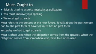 Must, Ought to
 Must is used to express necessity or obligation.
 You must improve your spelling.
 We must get up early.
Must refers to the present or the near future. To talk about the past we use
had to (the past form of have to); must has no past form.
Yesterday we had to get up early.
Must is often used when the obligation comes from the speaker. When the
obligation comes from somewhere else, have to is often used.
 