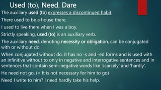 Used (to), Need, Dare
The auxiliary used (to) expresses a discontinued habit.
There used to be a house there.
I used to live there when I was a boy.
Strictly speaking, used (to) is an auxiliary verb.
The auxiliary need, denoting necessity or obligation, can be conjugated
with or without do.
When conjugated without do, it has no -s and -ed forms and is used with
an infinitive without to only in negative and interrogative sentences and in
sentences that contain semi-negative words like 'scarcely' and 'hardly'.
He need not go. (= It is not necessary for him to go)
Need I write to him? I need hardly take his help.
 