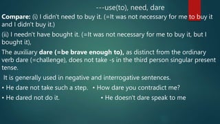 ---use(to), need, dare
Compare: (i) I didn't need to buy it. (=It was not necessary for me to buy it
and I didn't buy it.)
(ii) I needn't have bought it. (=It was not necessary for me to buy it, but I
bought it),
The auxiliary dare (=be brave enough to), as distinct from the ordinary
verb dare (=challenge), does not take -s in the third person singular present
tense.
It is generally used in negative and interrogative sentences.
• He dare not take such a step. • How dare you contradict me?
• He dared not do it. • He doesn't dare speak to me
 