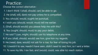 Practice:
Choose the correct alternative :
1. I don't think I (shall, should, can) be able to go.
2. He (shall, will, dare) not pay unless he is compelled.
3. You (should, would, ought) be punctual.
4. I wish you (should, would, must) tell me earlier.
5. (Shall, should would) you please help me with this?
6. You (ought, should, must) to pay your debts.
7. He said T (can, might, should) use his telephone at any time.
8. If you (shall, should, would) see him, give him my regards.
9. He (need, dare, would) not ask for a rise, for fear of losing his job.
10. I (needn't to see, needn't have seen, didn't need to see) him, so I sent a letter.
11. To save my life, I ran fast, and (would, could, was able to) reach station.
 