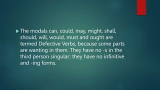  The modals can, could, may, might, shall,
should, will, would, must and ought are
termed Defective Verbs, because some parts
are wanting in them. They have no -s in the
third person singular; they have no infinitive
and -ing forms.
 