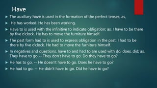 Have
 The auxiliary have is used in the formation of the perfect tenses; as,
 He has worked. He has been working.
 Have to is used with the infinitive to indicate obligation; as, I have to be there
by five o'clock. He has to move the furniture himself.
 The past form had to is used to express obligation in the past. I had to be
there by five o'clock. He had to move the furniture himself.
 In negatives and questions, have to and had to are used with do, does, did; as,
They have to go -- They don't have to go. Do they have to go?
 He has to go. -- He doesn't have to go. Does he have to go?
 He had to go. -- He didn't have to go. Did he have to go?
 